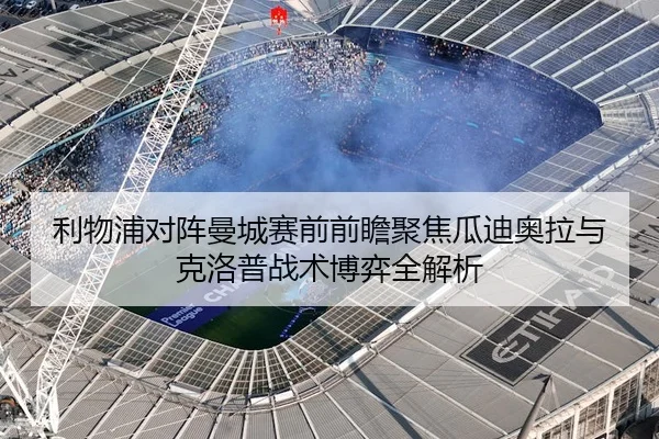 利物浦对阵曼城赛前前瞻聚焦瓜迪奥拉与克洛普战术博弈全解析